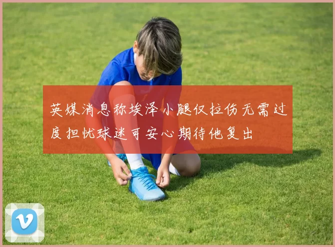 英媒消息称埃泽小腿仅拉伤无需过度担忧球迷可安心期待他复出
