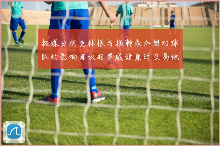 拓媒分析克林根与杨瀚森加盟对球队的影响建议趁罗威健康时交易他