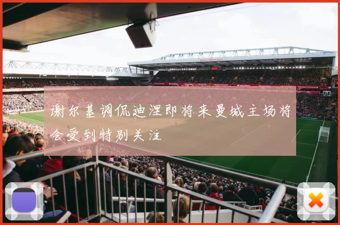 谢尔基调侃迪涅即将来曼城主场将会受到特别关注