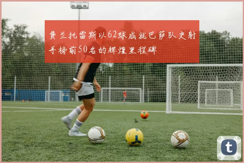 费兰托雷斯以62球成就巴萨队史射手榜前50名的辉煌里程碑