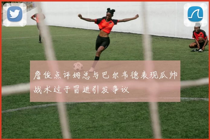 詹俊点评姆总与巴尔韦德表现瓜帅战术过于冒进引发争议